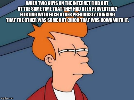 Futurama Fry Meme | WHEN TWO GUYS ON THE INTERNET FIND OUT AT THE SAME TIME THAT THEY HAD BEEN PERVERTEDLY FLIRTING WITH EACH OTHER PREVIOUSLY THINKING THAT THE OTHER WAS SOME HOT CHICK THAT WAS DOWN WITH IT. | image tagged in memes,futurama fry | made w/ Imgflip meme maker