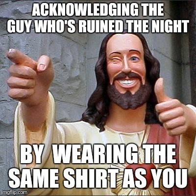As if I didnt have enough on my plate... theres you | ACKNOWLEDGING THE GUY WHO'S RUINED THE NIGHT; BY  WEARING THE SAME SHIRT AS YOU | image tagged in memes,buddy christ | made w/ Imgflip meme maker