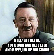 laughing hitler | AT LEAST THEY'RE NOT BLOND AND BLUE EYED AND BEEFY, I'M UP FOR GRABS | image tagged in laughing hitler | made w/ Imgflip meme maker