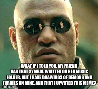 What if i told you | WHAT IF I TOLD YOU, MY FRIEND HAS THAT SYMBOL WRITTEN ON HER MUSIC FOLDER. BUT I HAVE DRAWINGS OF DEMONS AND FURRIES ON MINE. AND THAT I UPV | image tagged in what if i told you | made w/ Imgflip meme maker