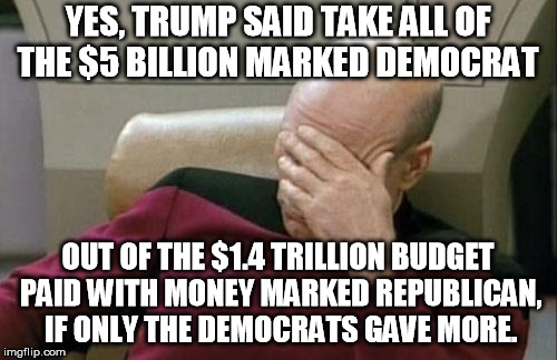 Captain Picard Facepalm Meme | YES, TRUMP SAID TAKE ALL OF THE $5 BILLION MARKED DEMOCRAT OUT OF THE $1.4 TRILLION BUDGET PAID WITH MONEY MARKED REPUBLICAN, IF ONLY THE DE | image tagged in memes,captain picard facepalm | made w/ Imgflip meme maker