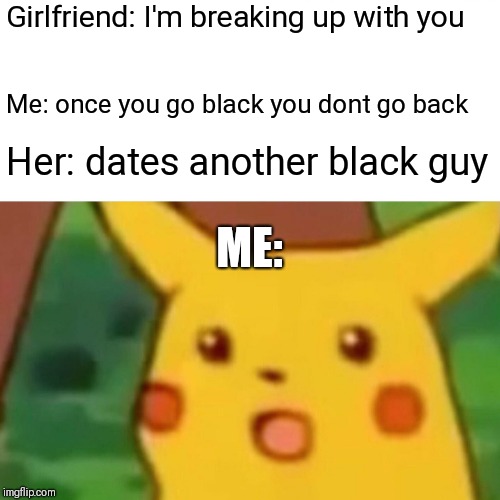 Surprised Pikachu Meme | Girlfriend: I'm breaking up with you; Me: once you go black you dont go back; Her: dates another black guy; ME: | image tagged in memes,surprised pikachu | made w/ Imgflip meme maker