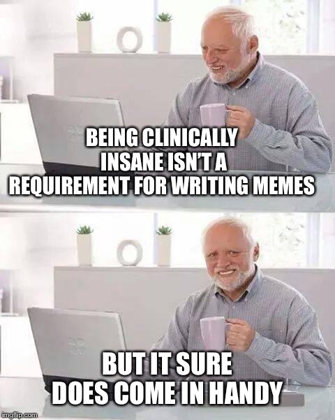 Hide the Pain Harold Meme | BEING CLINICALLY INSANE ISN’T A REQUIREMENT FOR WRITING MEMES; BUT IT SURE DOES COME IN HANDY | image tagged in memes,hide the pain harold | made w/ Imgflip meme maker