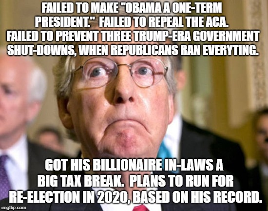 Mitch McConnell | FAILED TO MAKE "OBAMA A ONE-TERM PRESIDENT."  FAILED TO REPEAL THE ACA.  FAILED TO PREVENT THREE TRUMP-ERA GOVERNMENT SHUT-DOWNS, WHEN REPUBLICANS RAN EVERYTING. GOT HIS BILLIONAIRE IN-LAWS A BIG TAX BREAK.  PLANS TO RUN FOR RE-ELECTION IN 2020, BASED ON HIS RECORD. | image tagged in mitch mcconnell | made w/ Imgflip meme maker