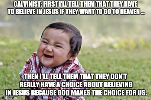 Evil Toddler Meme | CALVINIST: FIRST I'LL TELL THEM THAT THEY HAVE TO BELIEVE IN JESUS IF THEY WANT TO GO TO HEAVEN ... THEN I'LL TELL THEM THAT THEY DON'T REALLY HAVE A CHOICE ABOUT BELIEVING IN JESUS BECAUSE GOD MAKES THE CHOICE FOR US. | image tagged in memes,evil toddler | made w/ Imgflip meme maker