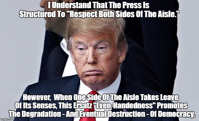 "Faux Even-Handedness And The Destruction Of Democracy" | I Understand That The Press Is Structured To "Respect Both Sides Of The Aisle."; However,  When One Side Of The Aisle Takes Leave Of Its Senses, This Ersatz "Even-Handedness" Promotes  The Degradation - And Eventual Destruction - Of Democracy. | image tagged in craziness,lunacy,madness,what happens when one side of the aisle taks leave of its senses | made w/ Imgflip meme maker