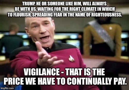 Picard Wtf | TRUMP. HE OR SOMEONE LIKE HIM, WILL ALWAYS BE WITH US, WAITING FOR THE RIGHT CLIMATE IN WHICH TO FLOURISH, SPREADING FEAR IN THE NAME OF RIGHTEOUSNESS. VIGILANCE - THAT IS THE PRICE WE HAVE TO CONTINUALLY PAY. | image tagged in memes,picard wtf | made w/ Imgflip meme maker