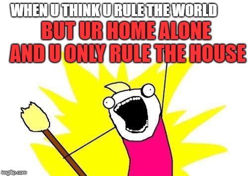 X All The Y Meme | WHEN U THINK U RULE THE WORLD; BUT UR HOME ALONE AND U ONLY RULE THE HOUSE | image tagged in memes,x all the y | made w/ Imgflip meme maker