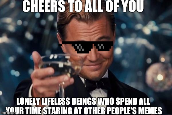 Leonardo Dicaprio Cheers Meme | CHEERS TO ALL OF YOU; LONELY LIFELESS BEINGS WHO SPEND ALL YOUR TIME STARING AT OTHER PEOPLE'S MEMES | image tagged in memes,leonardo dicaprio cheers | made w/ Imgflip meme maker