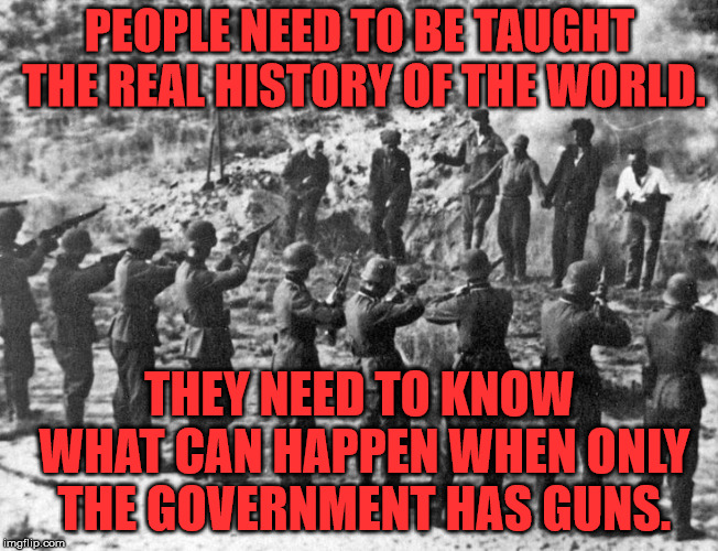 Not just Nazi Germany, but also Communist Russia, Communist China, Cambodia, Rwanda, Bangladesh and the rest. | PEOPLE NEED TO BE TAUGHT THE REAL HISTORY OF THE WORLD. THEY NEED TO KNOW WHAT CAN HAPPEN WHEN ONLY THE GOVERNMENT HAS GUNS. | image tagged in nazis | made w/ Imgflip meme maker
