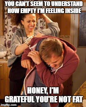 battered husband | YOU CAN'T SEEM TO UNDERSTAND HOW EMPTY I'M FEELING INSIDE; HONEY, I'M GRATEFUL YOU'RE NOT FAT | image tagged in battered husband | made w/ Imgflip meme maker