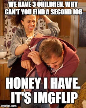 battered husband | WE HAVE 3 CHILDREN, WHY CAN'T YOU FIND A SECOND JOB; HONEY I HAVE. IT'S IMGFLIP | image tagged in battered husband | made w/ Imgflip meme maker
