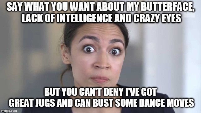Crazy Alexandria Ocasio-Cortez | SAY WHAT YOU WANT ABOUT MY BUTTERFACE, LACK OF INTELLIGENCE AND CRAZY EYES; BUT YOU CAN'T DENY I'VE GOT GREAT JUGS AND CAN BUST SOME DANCE MOVES | image tagged in crazy alexandria ocasio-cortez | made w/ Imgflip meme maker