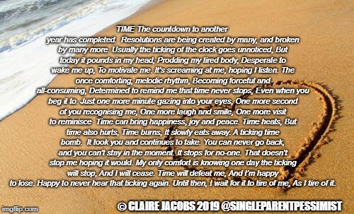 Beach Heart  | TIME
The countdown to another year has completed. 
Resolutions are being created by many, and broken by many more.
Usually the ticking of the clock goes unnoticed,
But today it pounds in my head,
Prodding my tired body,
Desperate to wake me up,
To motivate me.
It’s screaming at me, hoping I listen.
The once comforting, melodic rhythm,
Becoming forceful and all-consuming,
Determined to remind me that time never stops,
Even when you beg it to.
Just one more minute gazing into your eyes,
One more second of you recognising me,
One more laugh and smile,
One more visit to reminisce

Time can bring happiness, joy and peace.
Time heals,
But time also hurts,
Time burns,
It slowly eats away.
A ticking time bomb. 
It took you and continues to take.
You can never go back, and you can’t stay in the moment.
It stops for no-one.
That doesn’t stop me hoping it would.
My only comfort is knowing one day the ticking will stop,
And I will cease.
Time will defeat me,
And I’m happy to lose.
Happy to never hear that ticking again.
Until then, I wait for it to tire of me,
As I tire of it. © CLAIRE JACOBS 2019
@SINGLEPARENTPESSIMIST | image tagged in beach heart | made w/ Imgflip meme maker