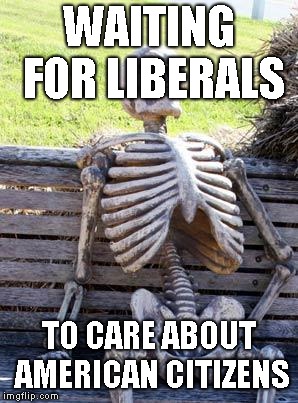 Waiting Skeleton | WAITING FOR LIBERALS; TO CARE ABOUT AMERICAN CITIZENS | image tagged in memes,waiting skeleton | made w/ Imgflip meme maker