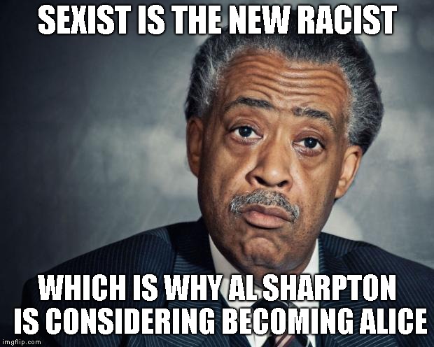 al sharpton racist | SEXIST IS THE NEW RACIST WHICH IS WHY AL SHARPTON IS CONSIDERING BECOMING ALICE | image tagged in al sharpton racist | made w/ Imgflip meme maker