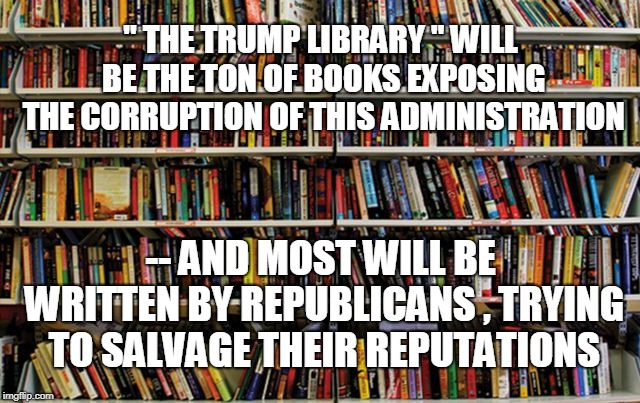 " THE TRUMP LIBRARY " WILL BE THE TON OF BOOKS EXPOSING THE CORRUPTION OF THIS ADMINISTRATION; -- AND MOST WILL BE WRITTEN BY REPUBLICANS , TRYING TO SALVAGE THEIR REPUTATIONS | image tagged in trump | made w/ Imgflip meme maker