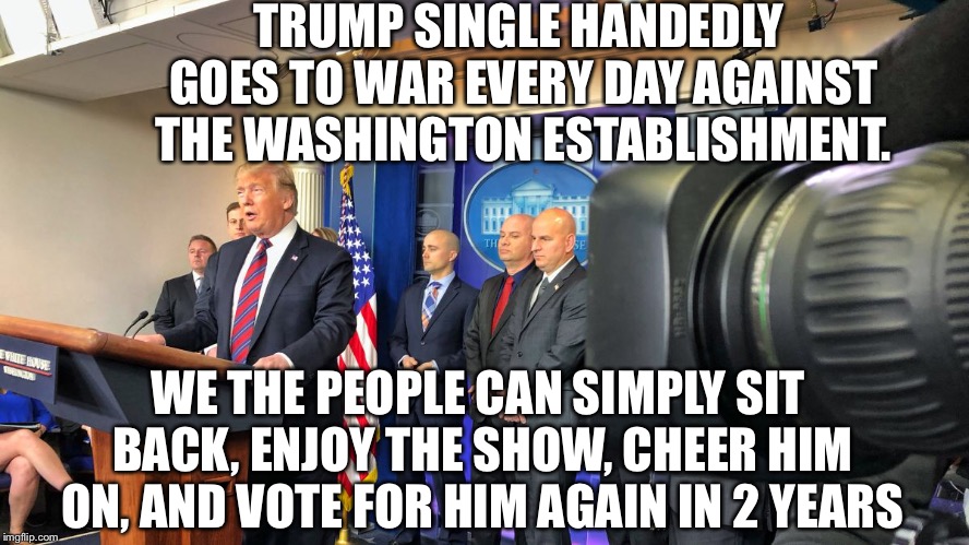 90+% approval among republican voters.  He’s doing EXACTLY what we elected him to do! | TRUMP SINGLE HANDEDLY GOES TO WAR EVERY DAY AGAINST THE WASHINGTON ESTABLISHMENT. WE THE PEOPLE CAN SIMPLY SIT BACK, ENJOY THE SHOW, CHEER HIM ON, AND VOTE FOR HIM AGAIN IN 2 YEARS | image tagged in maga | made w/ Imgflip meme maker