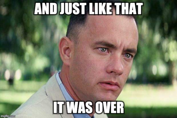 And Just Like That Meme | AND JUST LIKE THAT IT WAS OVER | image tagged in forrest gump | made w/ Imgflip meme maker