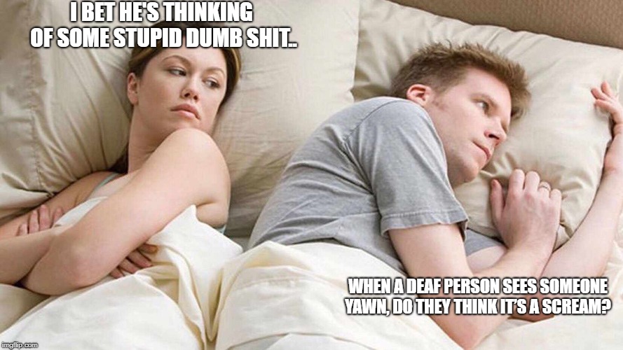I Bet He's Thinking About Other Women Meme | I BET HE'S THINKING OF SOME STUPID DUMB SHIT.. WHEN A DEAF PERSON SEES SOMEONE YAWN, DO THEY THINK IT’S A SCREAM? | image tagged in i bet he's thinking about other women | made w/ Imgflip meme maker