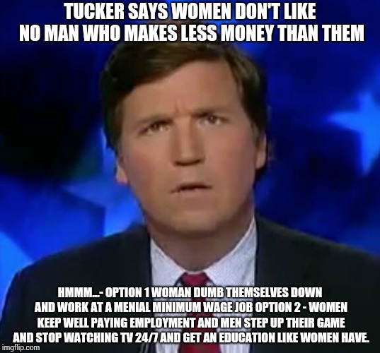 confused Tucker carlson | TUCKER SAYS WOMEN DON'T LIKE NO MAN WHO MAKES LESS MONEY THAN THEM; HMMM...- OPTION 1 WOMAN DUMB THEMSELVES DOWN AND WORK AT A MENIAL MINIMUM WAGE JOB
OPTION 2 - WOMEN KEEP WELL PAYING EMPLOYMENT AND MEN STEP UP THEIR GAME AND STOP WATCHING TV 24/7 AND GET AN EDUCATION LIKE WOMEN HAVE. | image tagged in confused tucker carlson,tuckercarlson,foxnews,trump | made w/ Imgflip meme maker