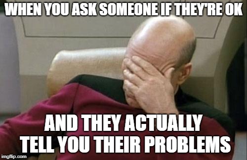 exasperation | WHEN YOU ASK SOMEONE IF THEY'RE OK; AND THEY ACTUALLY TELL YOU THEIR PROBLEMS | image tagged in memes,captain picard facepalm,dank memes | made w/ Imgflip meme maker