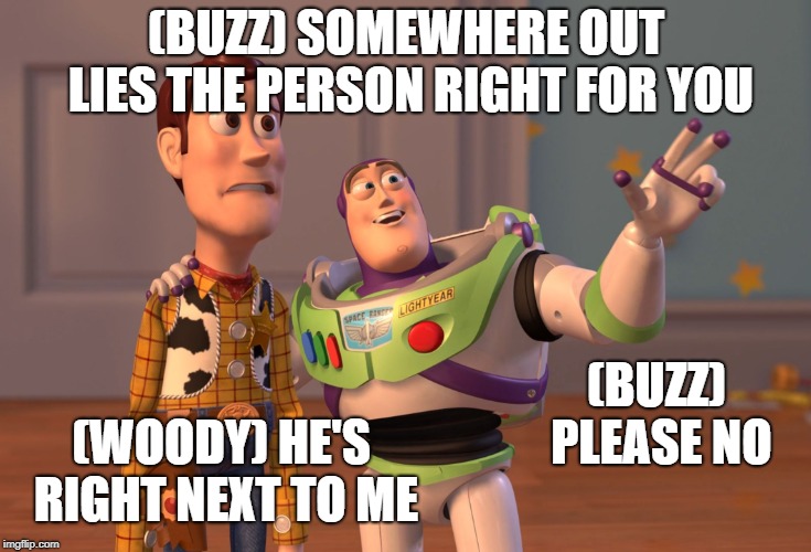 X, X Everywhere Meme | (BUZZ) SOMEWHERE OUT LIES THE PERSON RIGHT FOR YOU; (BUZZ) PLEASE NO; (WOODY) HE'S RIGHT NEXT TO ME | image tagged in memes,x x everywhere | made w/ Imgflip meme maker