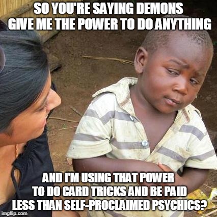 Third World Skeptical Kid Meme | SO YOU'RE SAYING DEMONS GIVE ME THE POWER TO DO ANYTHING; AND I'M USING THAT POWER TO DO CARD TRICKS AND BE PAID LESS THAN SELF-PROCLAIMED PSYCHICS? | image tagged in memes,third world skeptical kid | made w/ Imgflip meme maker