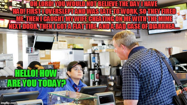 Confused McDonalds Cashier | OH LORD! YOU WOULD NOT BELIEVE THE DAY I HAVE HAD! FIRST I OVERSLEPT AND WAS LATE TO WORK, SO THEY FIRED ME, THEN I CAUGHT MY WIFE CHEATING  | image tagged in confused mcdonalds cashier | made w/ Imgflip meme maker