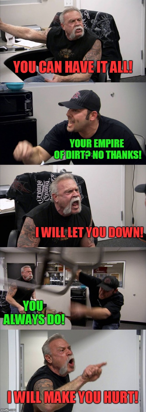 Totally self indulgent.  | YOU CAN HAVE IT ALL! YOUR EMPIRE OF DIRT? NO THANKS! I WILL LET YOU DOWN! YOU ALWAYS DO! I WILL MAKE YOU HURT! | image tagged in memes,american chopper argument,nixieknox,hurt,nin | made w/ Imgflip meme maker