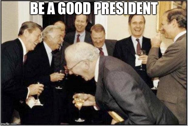 Politicians Laughing | BE A GOOD PRESIDENT | image tagged in politicians laughing | made w/ Imgflip meme maker