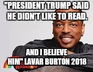 LAVAR BURTON SPEAKS | "PRESIDENT TRUMP SAID HE DIDN'T LIKE TO READ. AND I BELIEVE HIM" LAVAR BURTON 2018 | image tagged in president trump,reading | made w/ Imgflip meme maker
