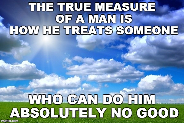 Humanity | THE TRUE MEASURE OF A MAN IS HOW HE TREATS SOMEONE; WHO CAN DO HIM ABSOLUTELY NO GOOD | image tagged in thoughts | made w/ Imgflip meme maker