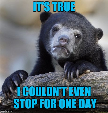 Confession Bear Meme | IT'S TRUE I COULDN'T EVEN STOP FOR ONE DAY | image tagged in memes,confession bear | made w/ Imgflip meme maker