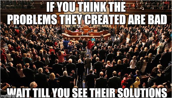 Congress | IF YOU THINK THE PROBLEMS THEY CREATED ARE BAD; WAIT TILL YOU SEE THEIR SOLUTIONS | image tagged in congress | made w/ Imgflip meme maker