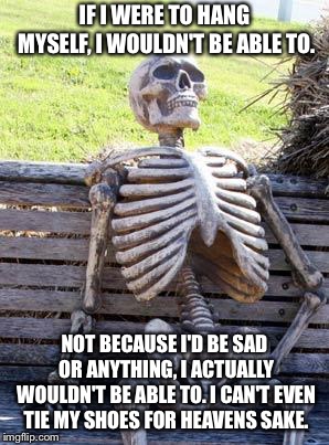 Waiting Skeleton | IF I WERE TO HANG MYSELF, I WOULDN'T BE ABLE TO. NOT BECAUSE I'D BE SAD OR ANYTHING, I ACTUALLY WOULDN'T BE ABLE TO. I CAN'T EVEN TIE MY SHOES FOR HEAVENS SAKE. | image tagged in memes,waiting skeleton | made w/ Imgflip meme maker