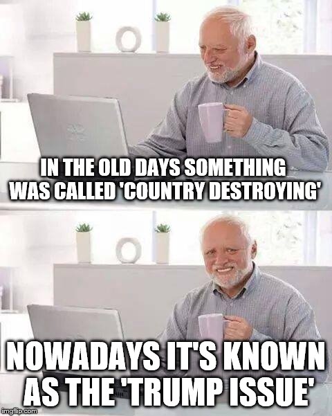Hide the Pain Harold | IN THE OLD DAYS SOMETHING WAS CALLED 'COUNTRY DESTROYING'; NOWADAYS IT'S KNOWN AS THE 'TRUMP ISSUE' | image tagged in memes,hide the pain harold | made w/ Imgflip meme maker