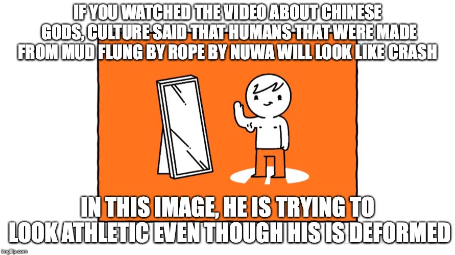 Deformed Crash | IF YOU WATCHED THE VIDEO ABOUT CHINESE GODS, CULTURE SAID THAT HUMANS THAT WERE MADE FROM MUD FLUNG BY ROPE BY NUWA WILL LOOK LIKE CRASH; IN THIS IMAGE, HE IS TRYING TO LOOK ATHLETIC EVEN THOUGH HIS IS DEFORMED | image tagged in culturecrash,youtube,memes | made w/ Imgflip meme maker