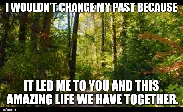 Nature trail | I WOULDN'T CHANGE MY PAST BECAUSE; IT LED ME TO YOU AND THIS AMAZING LIFE WE HAVE TOGETHER. | image tagged in nature trail | made w/ Imgflip meme maker