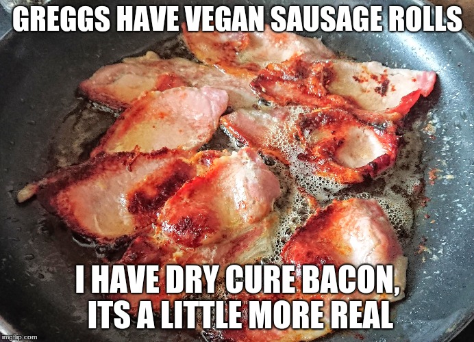Bacon | GREGGS HAVE VEGAN SAUSAGE ROLLS; I HAVE DRY CURE BACON, ITS A LITTLE MORE REAL | image tagged in bacon | made w/ Imgflip meme maker