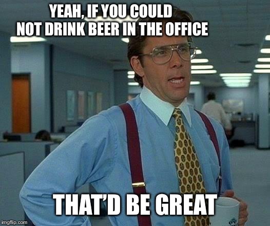 That Would Be Great Meme | YEAH, IF YOU COULD NOT DRINK BEER IN THE OFFICE THAT’D BE GREAT | image tagged in memes,that would be great | made w/ Imgflip meme maker
