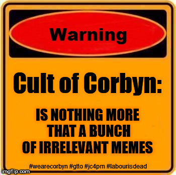 Cult of Corbyn = Just a bunch of Memes | Cult of Corbyn:; IS NOTHING MORE THAT A BUNCH OF IRRELEVANT MEMES; #wearecorbyn #gtto #jc4pm #labourisdead | image tagged in corbyn eww,wearecorbyn,labourisdead,gtto jc4pm,communist socialist,funny | made w/ Imgflip meme maker