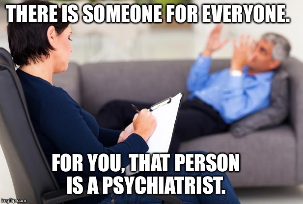 Everyone os a little crazy, but some are professionals at being crazy | THERE IS SOMEONE FOR EVERYONE. FOR YOU, THAT PERSON IS A PSYCHIATRIST. | image tagged in psychiatrist,psychologist,help,someone,crazy,memes | made w/ Imgflip meme maker