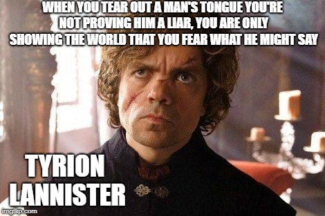 Unimpressed Tyrion  | WHEN YOU TEAR OUT A MAN'S TONGUE YOU'RE NOT PROVING HIM A LIAR, YOU ARE ONLY SHOWING THE WORLD THAT YOU FEAR WHAT HE MIGHT SAY TYRION LANNIS | image tagged in unimpressed tyrion | made w/ Imgflip meme maker