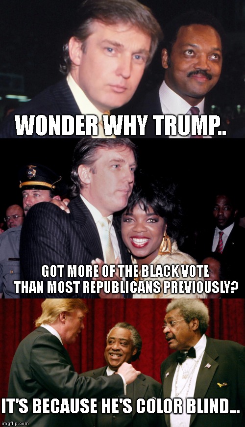 In New York, and throughout MOST of the country.. Good people are Past Racial Issues..  | WONDER WHY TRUMP.. GOT MORE OF THE BLACK VOTE THAN MOST REPUBLICANS PREVIOUSLY? IT'S BECAUSE HE'S COLOR BLIND... | image tagged in president donald trump,jesse jackson,oprah winfrey,al sharpton,don king | made w/ Imgflip meme maker