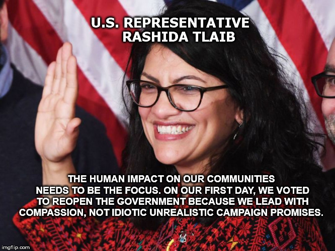 Democratic Congresswoman Rashida Harbi Tlaib a lawyer represents Michigan's 13th congressional district  | U.S. REPRESENTATIVE    RASHIDA TLAIB; THE HUMAN IMPACT ON OUR COMMUNITIES NEEDS TO BE THE FOCUS. ON OUR FIRST DAY, WE VOTED TO REOPEN THE GOVERNMENT BECAUSE WE LEAD WITH COMPASSION, NOT IDIOTIC UNREALISTIC CAMPAIGN PROMISES. | image tagged in rashidatlaib,faceofamerica,congress | made w/ Imgflip meme maker