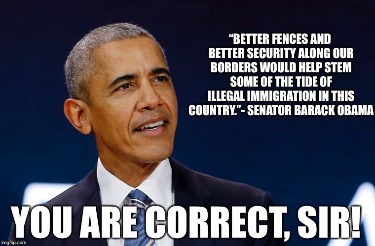 Obama Gets It Right! | “BETTER FENCES AND BETTER SECURITY ALONG OUR BORDERS WOULD HELP STEM SOME OF THE TIDE OF ILLEGAL IMMIGRATION IN THIS COUNTRY.”- SENATOR BARACK OBAMA; YOU ARE CORRECT, SIR! | image tagged in obama,immigation,wall,stem the tide,illegal | made w/ Imgflip meme maker