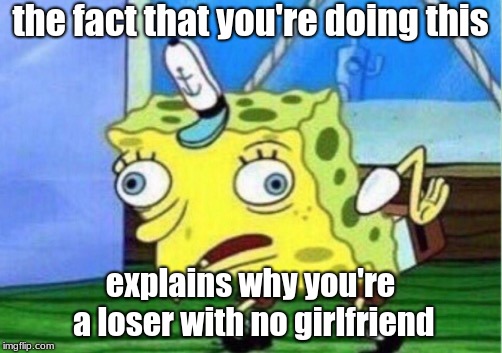 Mocking Spongebob Meme | the fact that you're doing this; explains why you're a loser with no girlfriend | image tagged in memes,mocking spongebob | made w/ Imgflip meme maker