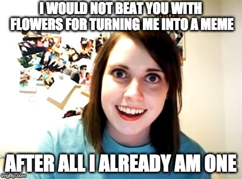 Overly Attached Girlfriend Meme | I WOULD NOT BEAT YOU WITH FLOWERS FOR TURNING ME INTO A MEME AFTER ALL I ALREADY AM ONE | image tagged in memes,overly attached girlfriend | made w/ Imgflip meme maker