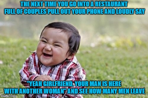 I don't always cause trouble, but when I do... | THE NEXT TIME YOU GO INTO A RESTAURANT FULL OF COUPLES PULL OUT YOUR PHONE AND LOUDLY SAY; "YEAH GIRLFRIEND, YOUR MAN IS HERE WITH ANOTHER WOMAN" AND SEE HOW MANY MEN LEAVE | image tagged in memes,evil toddler,causing trouble,funny,cheaters,busted | made w/ Imgflip meme maker